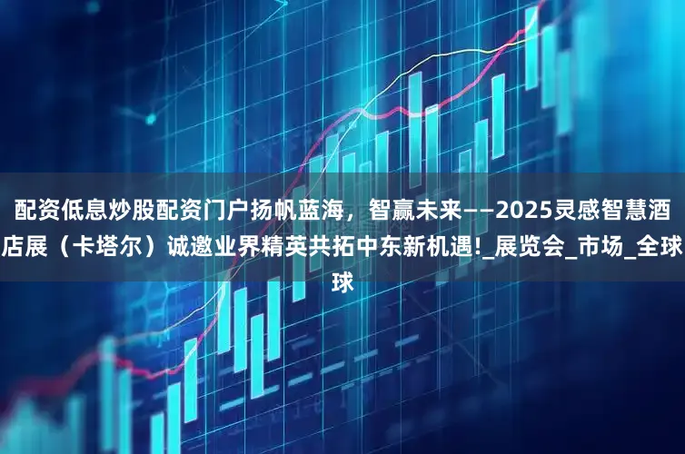配资低息炒股配资门户扬帆蓝海，智赢未来——2025灵感智慧酒店展（卡塔尔）诚邀业界精英共拓中东新机遇!_展览会_市场_全球