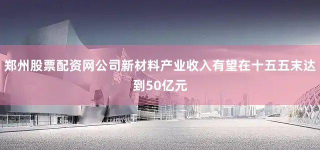 郑州股票配资网公司新材料产业收入有望在十五五末达到50亿元