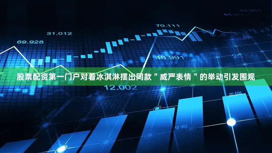 股票配资第一门户对着冰淇淋摆出同款＂威严表情＂的举动引发围观