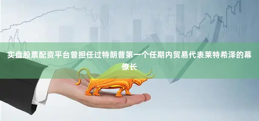 实盘股票配资平台曾担任过特朗普第一个任期内贸易代表莱特希泽的幕僚长
