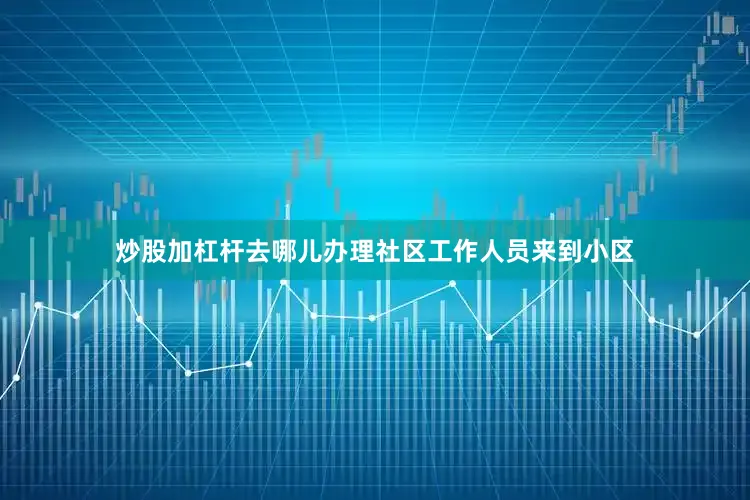 炒股加杠杆去哪儿办理社区工作人员来到小区