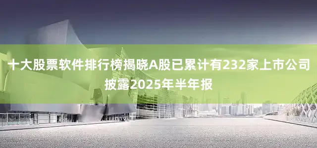 十大股票软件排行榜揭晓A股已累计有232家上市公司披露2025年半年报