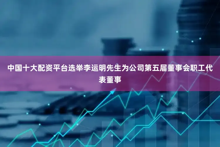 中国十大配资平台选举李运明先生为公司第五届董事会职工代表董事