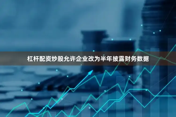 杠杆配资炒股允许企业改为半年披露财务数据