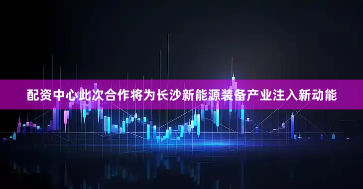 配资中心此次合作将为长沙新能源装备产业注入新动能