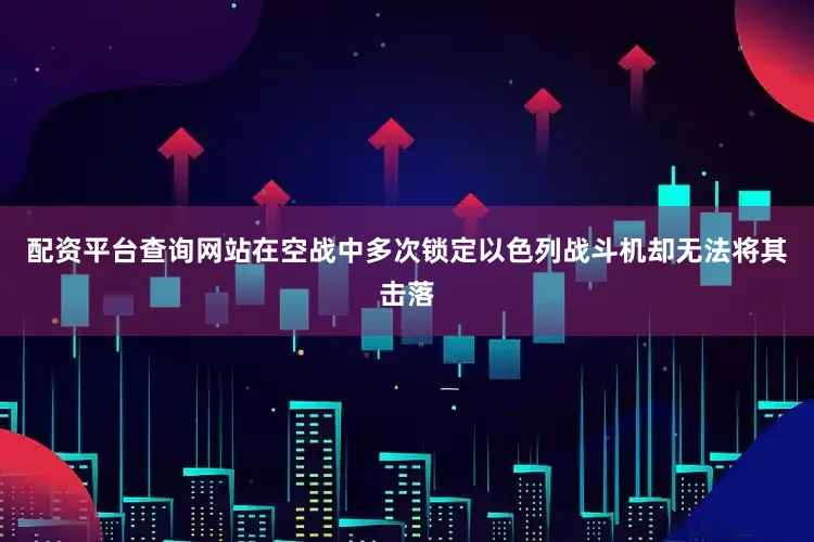 配资平台查询网站在空战中多次锁定以色列战斗机却无法将其击落