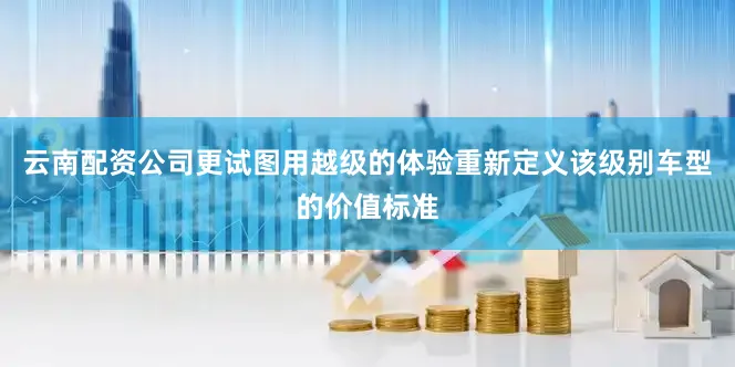 云南配资公司更试图用越级的体验重新定义该级别车型的价值标准
