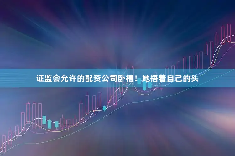 证监会允许的配资公司卧槽！她捂着自己的头